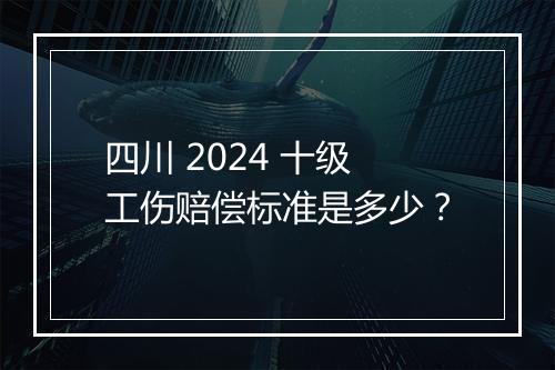 四川 2024 十级工伤赔偿标准是多少？