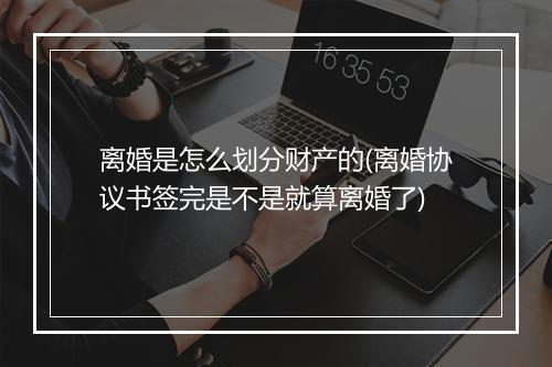 离婚是怎么划分财产的(离婚协议书签完是不是就算离婚了)