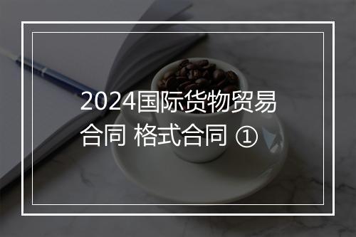 2024国际货物贸易合同 格式合同 ①