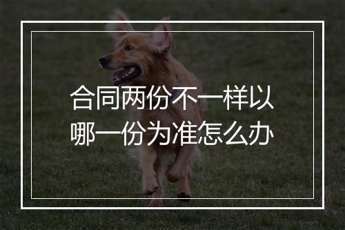 合同两份不一样以哪一份为准怎么办