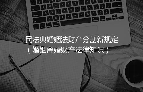 民法典婚姻法财产分割新规定（婚姻离婚财产法律知识）