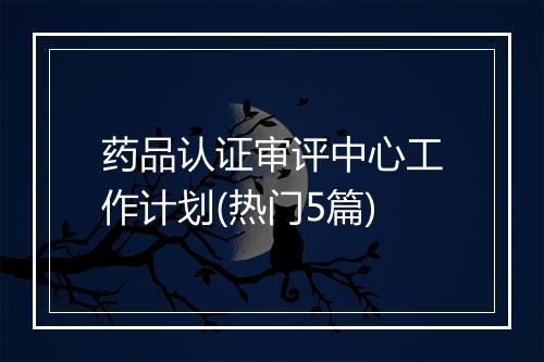 药品认证审评中心工作计划(热门5篇)