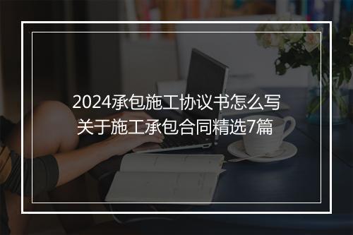2024承包施工协议书怎么写 关于施工承包合同精选7篇