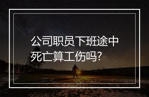 公司职员下班途中死亡算工伤吗?