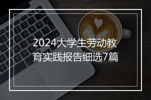 2024大学生劳动教育实践报告细选7篇