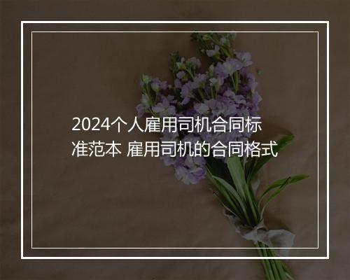 2024个人雇用司机合同标准范本 雇用司机的合同格式