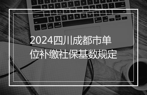 2024四川成都市单位补缴社保基数规定