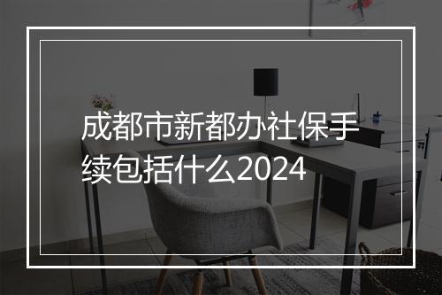 成都市新都办社保手续包括什么2024