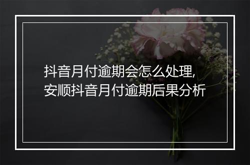 抖音月付逾期会怎么处理,安顺抖音月付逾期后果分析