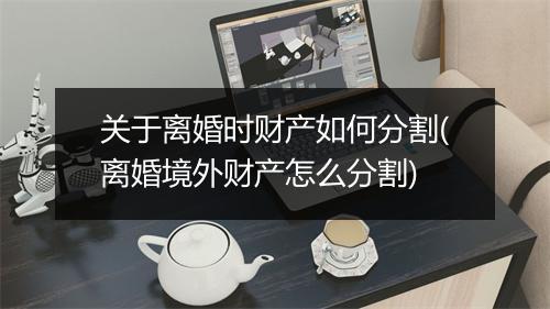 关于离婚时财产如何分割(离婚境外财产怎么分割)