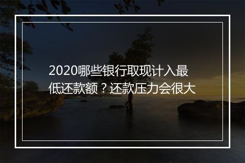2020哪些银行取现计入最低还款额？还款压力会很大