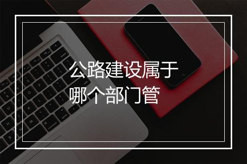公路建设属于哪个部门管
