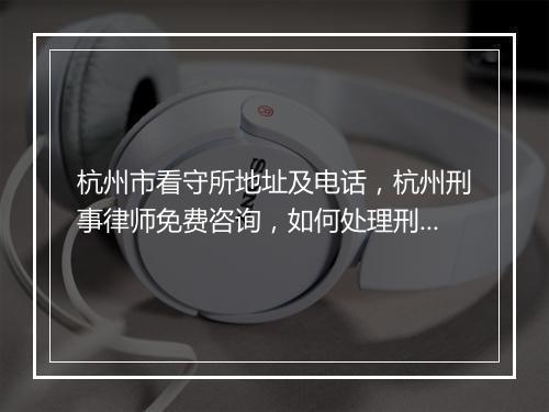 杭州市看守所地址及电话，杭州刑事律师免费咨询，如何处理刑事拘留？