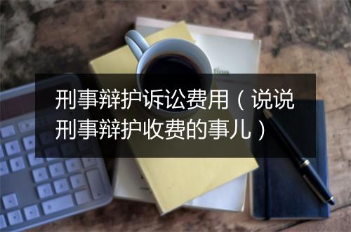 刑事辩护诉讼费用（说说刑事辩护收费的事儿）
