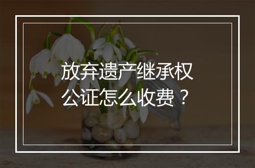 放弃遗产继承权公证怎么收费？