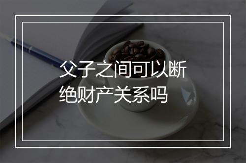 父子之间可以断绝财产关系吗