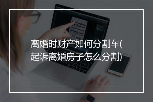 离婚时财产如何分割车(起诉离婚房子怎么分割)