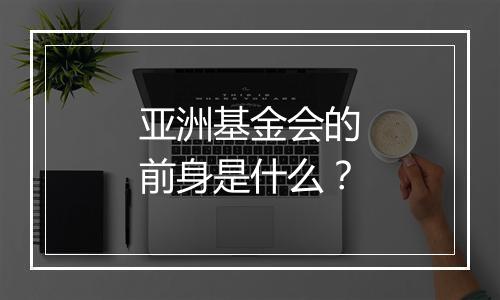 亚洲基金会的前身是什么？