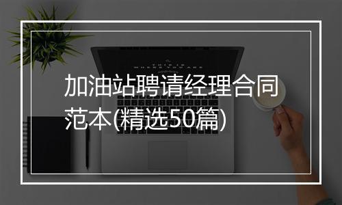 加油站聘请经理合同范本(精选50篇)
