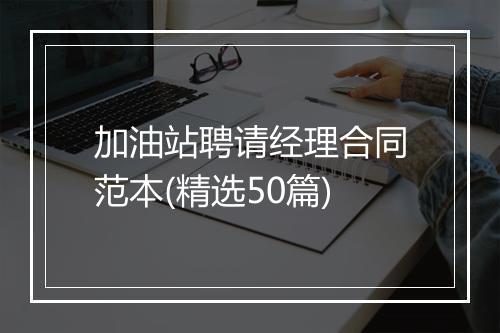 加油站聘请经理合同范本(精选50篇)