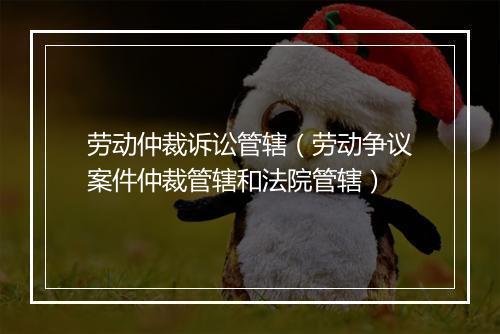 劳动仲裁诉讼管辖（劳动争议案件仲裁管辖和法院管辖）