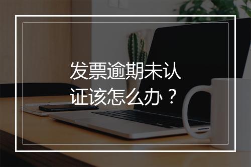 发票逾期未认证该怎么办？