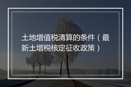 土地增值税清算的条件（最新土增税核定征收政策）