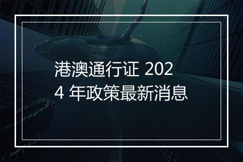 港澳通行证 2024 年政策最新消息