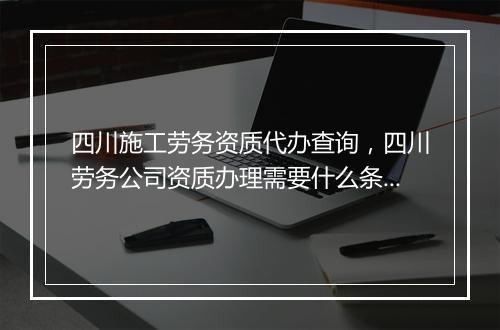 四川施工劳务资质代办查询，四川劳务公司资质办理需要什么条件