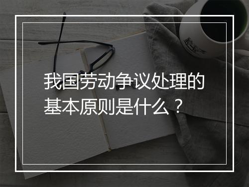 我国劳动争议处理的基本原则是什么？