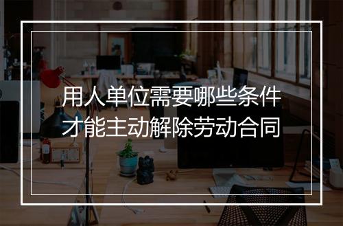 用人单位需要哪些条件才能主动解除劳动合同