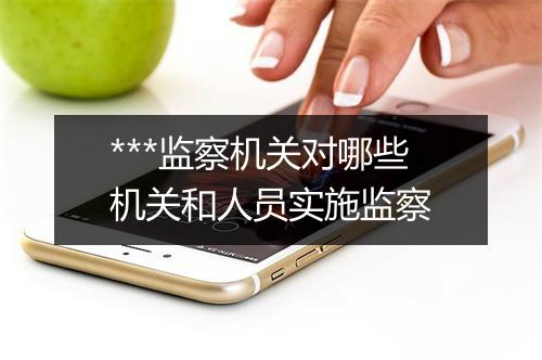 ***监察机关对哪些机关和人员实施监察