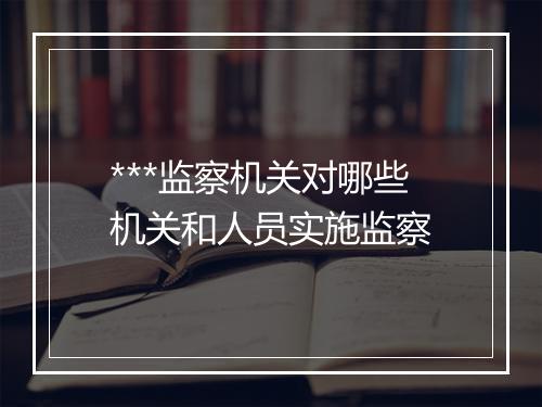 ***监察机关对哪些机关和人员实施监察