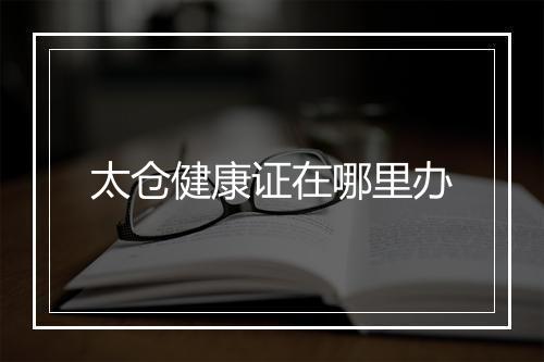 太仓健康证在哪里办