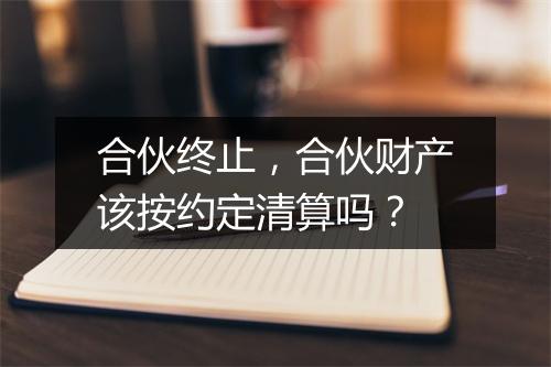 合伙终止，合伙财产该按约定清算吗？