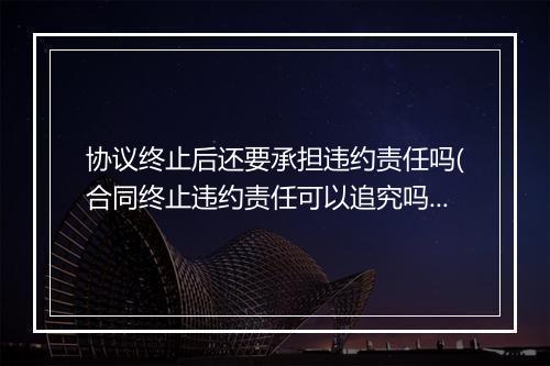 协议终止后还要承担违约责任吗(合同终止违约责任可以追究吗)