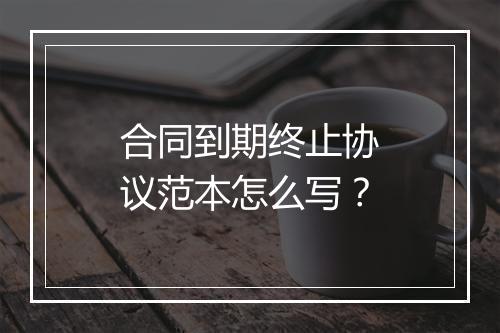 合同到期终止协议范本怎么写？