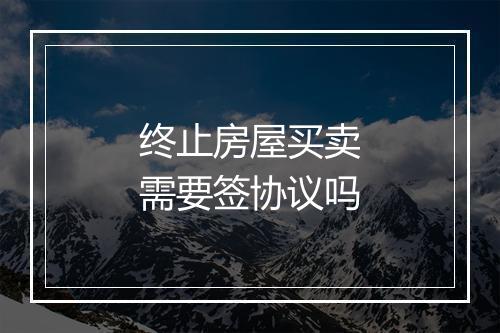 终止房屋买卖需要签协议吗