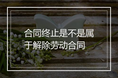 合同终止是不是属于解除劳动合同