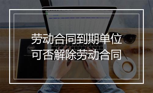 劳动合同到期单位可否解除劳动合同