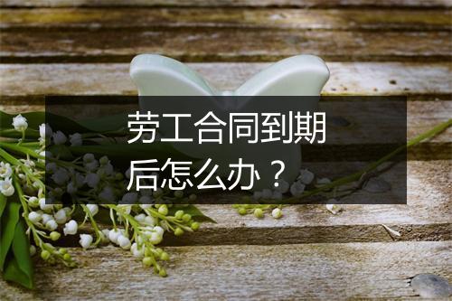 劳工合同到期后怎么办？