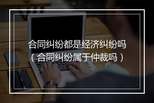 合同纠纷都是经济纠纷吗（合同纠纷属于仲裁吗）