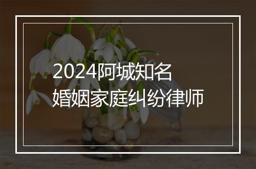 2024阿城知名婚姻家庭纠纷律师