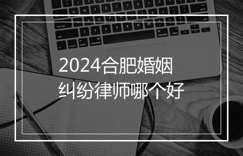 2024合肥婚姻纠纷律师哪个好