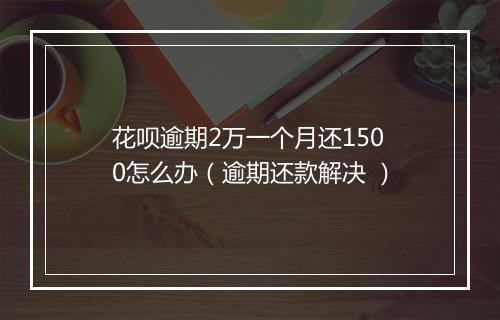 花呗逾期2万一个月还1500怎么办（逾期还款解决 ）