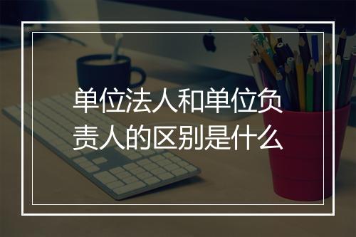 单位法人和单位负责人的区别是什么