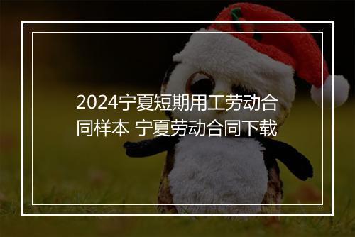 2024宁夏短期用工劳动合同样本 宁夏劳动合同下载