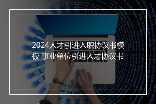 2024人才引进入职协议书模板 事业单位引进人才协议书