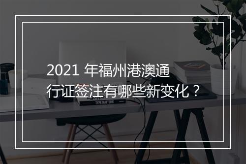 2021 年福州港澳通行证签注有哪些新变化？
