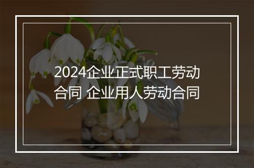 2024企业正式职工劳动合同 企业用人劳动合同